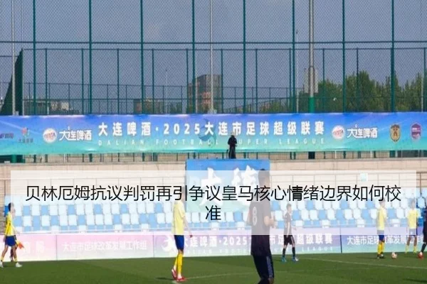 贝林厄姆抗议判罚再引争议皇马核心情绪边界如何校准